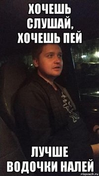 хочешь слушай, хочешь пей лучше водочки налей