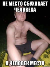 не место сбухивает человека а человек место