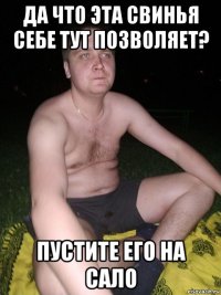 да что эта свинья себе тут позволяет? пустите его на сало