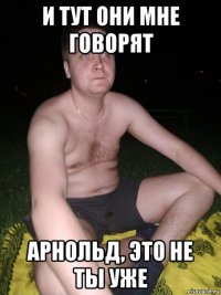 и тут они мне говорят арнольд, это не ты уже