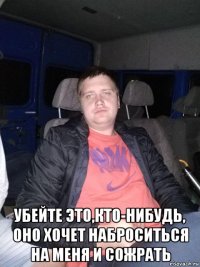  убейте это,кто-нибудь, оно хочет наброситься на меня и сожрать