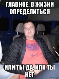 главное, в жизни определиться или ты да, или ты нет