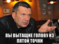  вы вытащие голову из пятой точки