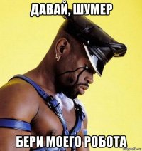 давай, шумер бери моего робота