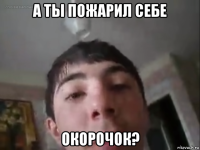 а ты пожарил себе окорочок?
