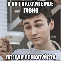 а вот нюхайте моё говно всегда пожалуйста