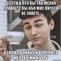 дееети,а что вы так мелко плаваете вы обо мне ничего не знаете. взяли по пивку и очнулись мёртвыми к утру
