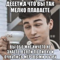 дееети,а что вы так мелко плаваете вы обо мне ничего не знаете. взяли по пивку и очнулись мёртвыми к утру