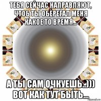 тебя сейчас направляют, чтоб ты оберегал меня какое то время... а ты сам очкуешь..))) вот как тут быть...