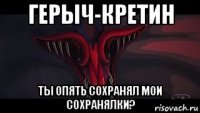 герыч-кретин ты опять сохранял мои сохранялки?
