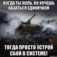 когда ты ноль, но хочешь казаться единичкой тогда просто устрой сбой в системе!