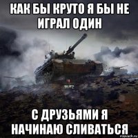 как бы круто я бы не играл один с друзьями я начинаю сливаться