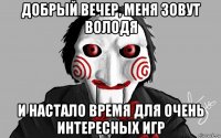 добрый вечер, меня зовут володя и настало время для очень интересных игр