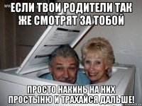 если твои родители так же смотрят за тобой просто накинь на них простыню и трахайся дальше!