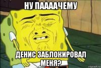 ну паааачему денис заблокировал меня?