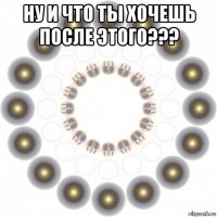 ну и что ты хочешь после этого??? 