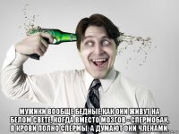 мужики вообще бедные,как они живут на белом свете, когда вместо мозгов - спермобак, в крови полно спермы, а думают они членами.