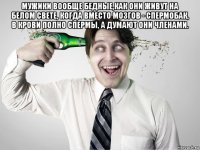 мужики вообще бедные,как они живут на белом свете, когда вместо мозгов - спермобак, в крови полно спермы, а думают они членами. 