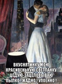  вкуснятинку мою красивенькую светланку цедую-зацеловываю пылко ! жадно ! упоенно !