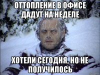 оттопление в офисе дадут на неделе хотели сегодня, но не получилось