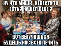 ну что мишк , невеста то есть? нашёл себе ? вот выучишься будешь нас всех лечить