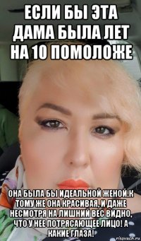 если бы эта дама была лет на 10 помоложе она была бы идеальной женой.к тому же она красивая, и даже несмотря на лишний вес видно, что у нее потрясающее лицо! а какие глаза!