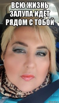 всю жизнь залупа идёт рядом с тобой 