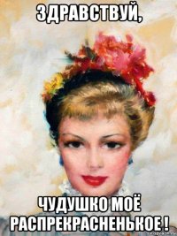 здравствуй, чудушко моё распрекрасненькое !