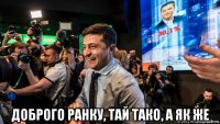  доброго ранку, тай тако, а як же