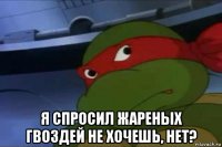  я спросил жареных гвоздей не хочешь, нет?