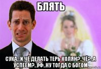 блять сука...и чё делать терь колян?..чё?..а успеем?..уф..ну тогда с богом