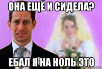 она ещё и сидела? ебал я на ноль это