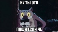 ну ты это пиши если че