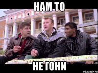 нам то не гони