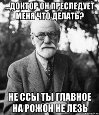 ...доктор он преследует меня что делать? не ссы ты главное на рожон не лезь