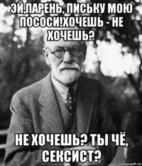 эй,парень, письку мою пососи!хочешь - не хочешь? не хочешь? ты чё, сексист?