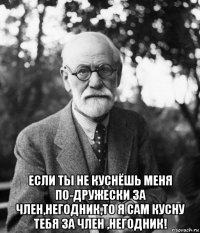  если ты не куснёшь меня по-дружески за член,негодник,то я сам кусну тебя за член ,негодник!