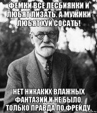 фемки все лесбиянки и любят лизать. а мужики любят хуй сосать! нет никаких влажных фантазий и не было. только правда по фрейду.