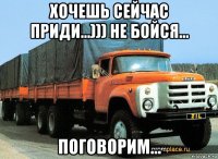 хочешь сейчас приди...))) не бойся... поговорим...