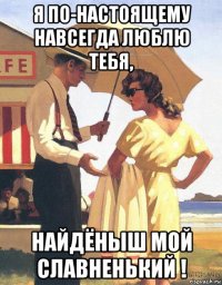я по-настоящему навсегда люблю тебя, найдёныш мой славненький !