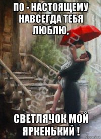 по - настоящему навсегда тебя люблю, светлячок мой яркенький !