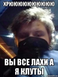 хрюююююююююю вы все лахи а я клуты