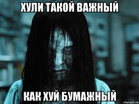 хули такой важный как хуй бумажный