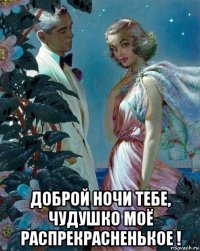  доброй ночи тебе, чудушко моё распрекрасненькое !