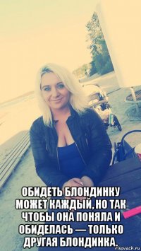  обидеть блондинку может каждый, но так чтобы она поняла и обиделась — только другая блондинка.