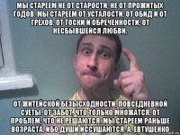 мы стареем не от старости, не от прожитых годов. мы стареем от усталости, от обид и от грехов. от тоски и обречённости, от несбывшейся любви, от житейской безысходности, повседневной суеты. от забот, что только множатся, от проблем, что не решаются. мы стареем раньше возраста, ибо души иссушаются. а. евтушенко