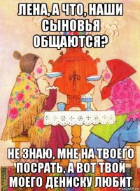 лена, а что, наши сыновья общаются? не знаю, мне на твоего посрать, а вот твой моего дениску любит