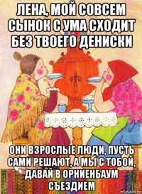 лена, мой совсем сынок с ума сходит без твоего дениски они взрослые люди, пусть сами решают, а мы с тобой, давай в орниенбаум съездием