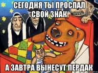 сегодня ты проспал свой знак а завтра вынесут пердак