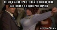 женщина не пристовайте ко мне, я не сантехник я водопроводчик 
